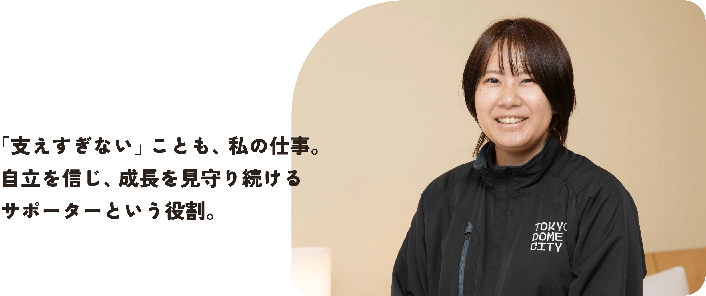 「支えすぎない」ことも、私の仕事。
自立を信じ、成長を見守り続ける
サポーターという役割。