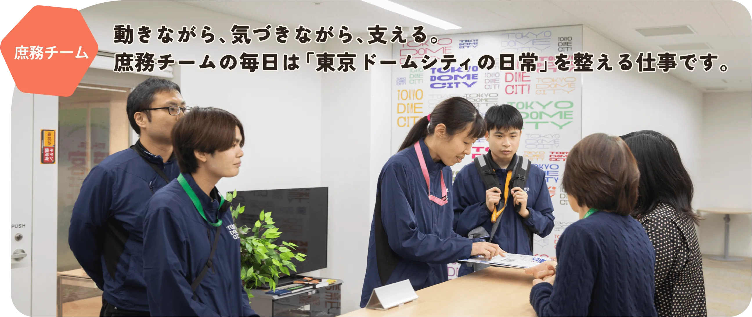 庶務チーム　動きながら、気づきながら、支える。
              庶務チームの毎日は「東京ドームシティの日常」を整える仕事です。
